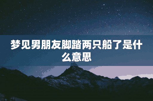 梦见男朋友脚踏两只船了是什么意思